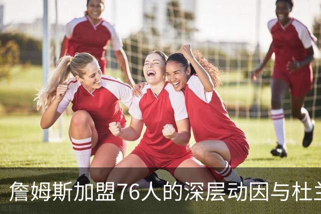詹姆斯加盟76人的深层动因与杜兰特的对比